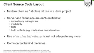 Client Source Code Layout 
• Modern client as 1st class citizen in a Java project 
• Server and client side are each entitled to: 
• dependency management 
• modularity 
• tests 
• build artifacts (e.g. minification, concatenation) 
• Use of src/main/webapp is just not adequate any more 
• Common but behind the times 
Unless otherwise indicated, these slides are © 2013-2014 Pivotal Software, Inc. and licensed under a 
Creative Commons Attribution-NonCommercial license: http://creativecommons.org/licenses/by-nc/3.0/ 
 
