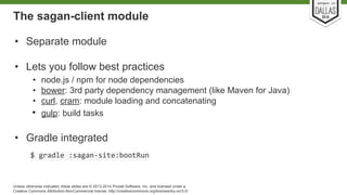 The sagan-client module 
• Separate module 
• Lets you follow best practices 
• node.js / npm for node dependencies 
• bower: 3rd party dependency management (like Maven for Java) 
• curl, cram: module loading and concatenating 
• gulp: build tasks 
• Gradle integrated 
Unless otherwise indicated, these slides are © 2013-2014 Pivotal Software, Inc. and licensed under a 
Creative Commons Attribution-NonCommercial license: http://creativecommons.org/licenses/by-nc/3.0/ 
 