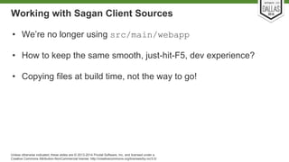 Working with Sagan Client Sources 
• We’re no longer using src/main/webapp 
• How to keep the same smooth, just-hit-F5, dev experience? 
• Copying files at build time, not the way to go! 
Unless otherwise indicated, these slides are © 2013-2014 Pivotal Software, Inc. and licensed under a 
Creative Commons Attribution-NonCommercial license: http://creativecommons.org/licenses/by-nc/3.0/ 
 