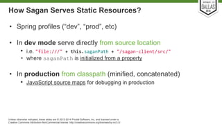 How Sagan Serves Static Resources? 
• Spring profiles (“dev”, “prod”, etc) 
• In dev mode serve directly from source location 
• i.e. 
• where saganPath is initialized from a property 
• In production from classpath (minified, concatenated) 
• JavaScript source maps for debugging in production 
Unless otherwise indicated, these slides are © 2013-2014 Pivotal Software, Inc. and licensed under a 
Creative Commons Attribution-NonCommercial license: http://creativecommons.org/licenses/by-nc/3.0/ 
 