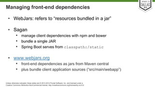 Managing front-end dependencies 
• WebJars: refers to “resources bundled in a jar” 
• Sagan 
• manage client dependencies with npm and bower 
• bundle a single JAR 
• Spring Boot serves from classpath:/static 
• www.webjars.org 
• front-end dependencies as jars from Maven central 
• plus bundle client application sources (“src/main/webapp”) 
Unless otherwise indicated, these slides are © 2013-2014 Pivotal Software, Inc. and licensed under a 
Creative Commons Attribution-NonCommercial license: http://creativecommons.org/licenses/by-nc/3.0/ 
 