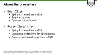 About the presenters 
• Brian Clozel 
• Spring framework committer 
• Sagan maintainer 
• Open source enthusiast 
• Rossen Stoyanchev 
• Spring framework committer 
• Consulting and training for Spring teams 
• Java and web development since 1998 
Unless otherwise indicated, these slides are © 2013-2014 Pivotal Software, Inc. and licensed under a 
Creative Commons Attribution-NonCommercial license: http://creativecommons.org/licenses/by-nc/3.0/ 
 