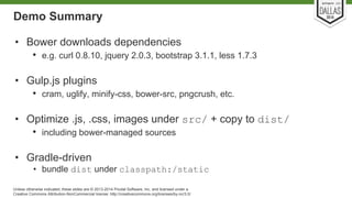 Demo Summary 
• Bower downloads dependencies 
• e.g. curl 0.8.10, jquery 2.0.3, bootstrap 3.1.1, less 1.7.3 
• Gulp.js plugins 
• cram, uglify, minify-css, bower-src, pngcrush, etc. 
• Optimize .js, .css, images under src/ + copy to dist/ 
• including bower-managed sources 
• Gradle-driven 
• bundle dist under classpath:/static 
Unless otherwise indicated, these slides are © 2013-2014 Pivotal Software, Inc. and licensed under a 
Creative Commons Attribution-NonCommercial license: http://creativecommons.org/licenses/by-nc/3.0/ 
 