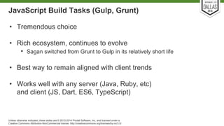 JavaScript Build Tasks (Gulp, Grunt) 
• Tremendous choice 
• Rich ecosystem, continues to evolve 
• Sagan switched from Grunt to Gulp in its relatively short life 
• Best way to remain aligned with client trends 
• Works well with any server (Java, Ruby, etc) 
and client (JS, Dart, ES6, TypeScript) 
Unless otherwise indicated, these slides are © 2013-2014 Pivotal Software, Inc. and licensed under a 
Creative Commons Attribution-NonCommercial license: http://creativecommons.org/licenses/by-nc/3.0/ 
 