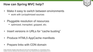 How can Spring MVC help? 
• Make it easy to switch between environments 
• work with (un)optimized sources 
• Pluggable resolution of resources 
• optimized, transpiled, gzipped, etc. 
• Insert versions in URLs for “cache busting” 
• Produce HTML5 AppCache manifests 
• Prepare links with CDN domain 
Unless otherwise indicated, these slides are © 2013-2014 Pivotal Software, Inc. and licensed under a 
Creative Commons Attribution-NonCommercial license: http://creativecommons.org/licenses/by-nc/3.0/ 
 