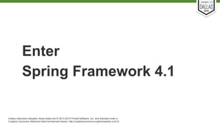 Enter 
Spring Framework 4.1 
Unless otherwise indicated, these slides are © 2013-2014 Pivotal Software, Inc. and licensed under a 
Creative Commons Attribution-NonCommercial license: http://creativecommons.org/licenses/by-nc/3.0/ 
 