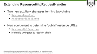 Extending ResourceHttpRequestHandler 
• Two new auxiliary strategies forming two chains 
• ResourceResolver 
• ResourceTransformer 
• New component to determine “public” resource URLs 
• ResourceUrlProvider 
• internally delegates to resolver chain 
Unless otherwise indicated, these slides are © 2013-2014 Pivotal Software, Inc. and licensed under a 
Creative Commons Attribution-NonCommercial license: http://creativecommons.org/licenses/by-nc/3.0/ 
 
