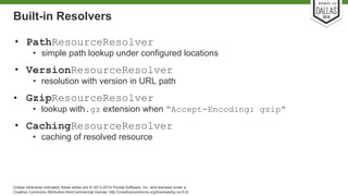 Built-in Resolvers 
• PathResourceResolver 
• simple path lookup under configured locations 
• VersionResourceResolver 
• resolution with version in URL path 
• GzipResourceResolver 
• lookup with.gz extension when “Accept-Encoding: gzip” 
• CachingResourceResolver 
• caching of resolved resource 
Unless otherwise indicated, these slides are © 2013-2014 Pivotal Software, Inc. and licensed under a 
Creative Commons Attribution-NonCommercial license: http://creativecommons.org/licenses/by-nc/3.0/ 
 
