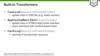 Built-in Transformers 
• CssLinkResourceTransformer 
• update links in CSS file (e.g. insert version) 
• AppCacheManifestTransformer 
• update links in HTML5 AppCache manifest 
• insert comment with content-based hash 
• CachingResourceTransformer 
• caching of transformed resource 
Unless otherwise indicated, these slides are © 2013-2014 Pivotal Software, Inc. and licensed under a 
Creative Commons Attribution-NonCommercial license: http://creativecommons.org/licenses/by-nc/3.0/ 
 