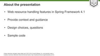 About the presentation 
• Web resource handling features in Spring Framework 4.1 
• Provide context and guidance 
• Design choices, questions 
• Sample code 
Unless otherwise indicated, these slides are © 2013-2014 Pivotal Software, Inc. and licensed under a 
Creative Commons Attribution-NonCommercial license: http://creativecommons.org/licenses/by-nc/3.0/ 
 