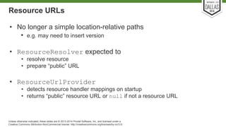 Resource URLs 
• No longer a simple location-relative paths 
• e.g. may need to insert version 
• ResourceResolver expected to 
• resolve resource 
• prepare “public” URL 
• ResourceUrlProvider 
• detects resource handler mappings on startup 
• returns “public” resource URL or null if not a resource URL 
Unless otherwise indicated, these slides are © 2013-2014 Pivotal Software, Inc. and licensed under a 
Creative Commons Attribution-NonCommercial license: http://creativecommons.org/licenses/by-nc/3.0/ 
 