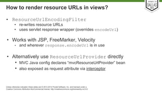 How to render resource URLs in views? 
• ResourceUrlEncodingFilter 
• re-writes resource URLs 
• uses servlet response wrapper (overrides encodeUrl) 
• Works with JSP, FreeMarker, Velocity 
• and wherever response.encodeUrl is in use 
• Alternatively use ResourceUrlProvider directly 
• MVC Java config declares “mvcResourceUrlProvider” bean 
• also exposed as request attribute via interceptor 
Unless otherwise indicated, these slides are © 2013-2014 Pivotal Software, Inc. and licensed under a 
Creative Commons Attribution-NonCommercial license: http://creativecommons.org/licenses/by-nc/3.0/ 
 