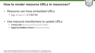 How to render resource URLs in resources? 
• Resource can have embedded URLs 
• e.g. @import in CSS file 
• Use resource transformers to update URLs 
• CssLinkResourceTransformer 
• AppCacheManifestTransformer 
Unless otherwise indicated, these slides are © 2013-2014 Pivotal Software, Inc. and licensed under a 
Creative Commons Attribution-NonCommercial license: http://creativecommons.org/licenses/by-nc/3.0/ 
 