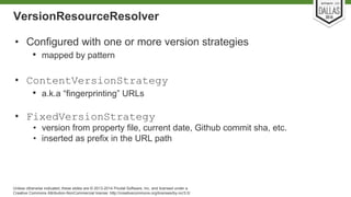 VersionResourceResolver 
• Configured with one or more version strategies 
• mapped by pattern 
• ContentVersionStrategy 
• a.k.a “fingerprinting” URLs 
• FixedVersionStrategy 
• version from property file, current date, Github commit sha, etc. 
• inserted as prefix in the URL path 
Unless otherwise indicated, these slides are © 2013-2014 Pivotal Software, Inc. and licensed under a 
Creative Commons Attribution-NonCommercial license: http://creativecommons.org/licenses/by-nc/3.0/ 
 