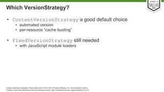 Which VersionStrategy? 
• ContentVersionStrategy a good default choice 
• automated version 
• per-resource “cache busting” 
• FixedVersionStrategy still needed 
• with JavaScript module loaders 
Unless otherwise indicated, these slides are © 2013-2014 Pivotal Software, Inc. and licensed under a 
Creative Commons Attribution-NonCommercial license: http://creativecommons.org/licenses/by-nc/3.0/ 
 