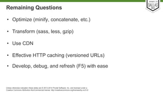 Remaining Questions 
• Optimize (minify, concatenate, etc.) 
• Transform (sass, less, gzip) 
• Use CDN 
• Effective HTTP caching (versioned URLs) 
• Develop, debug, and refresh (F5) with ease 
Unless otherwise indicated, these slides are © 2013-2014 Pivotal Software, Inc. and licensed under a 
Creative Commons Attribution-NonCommercial license: http://creativecommons.org/licenses/by-nc/3.0/ 
 