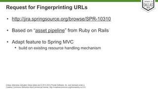 Request for Fingerprinting URLs 
• http://jira.springsource.org/browse/SPR-10310 
• Based on “asset pipeline” from Ruby on Rails 
• Adapt feature to Spring MVC 
• build on existing resource handling mechanism 
Unless otherwise indicated, these slides are © 2013-2014 Pivotal Software, Inc. and licensed under a 
Creative Commons Attribution-NonCommercial license: http://creativecommons.org/licenses/by-nc/3.0/ 
 
