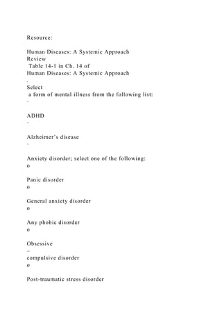 Resource:
Human Diseases: A Systemic Approach
Review
Table 14-1 in Ch. 14 of
Human Diseases: A Systemic Approach
.
Select
a form of mental illness from the following list:
·
ADHD
·
Alzheimer’s disease
·
Anxiety disorder; select one of the following:
o
Panic disorder
o
General anxiety disorder
o
Any phobic disorder
o
Obsessive
–
compulsive disorder
o
Post-traumatic stress disorder
 