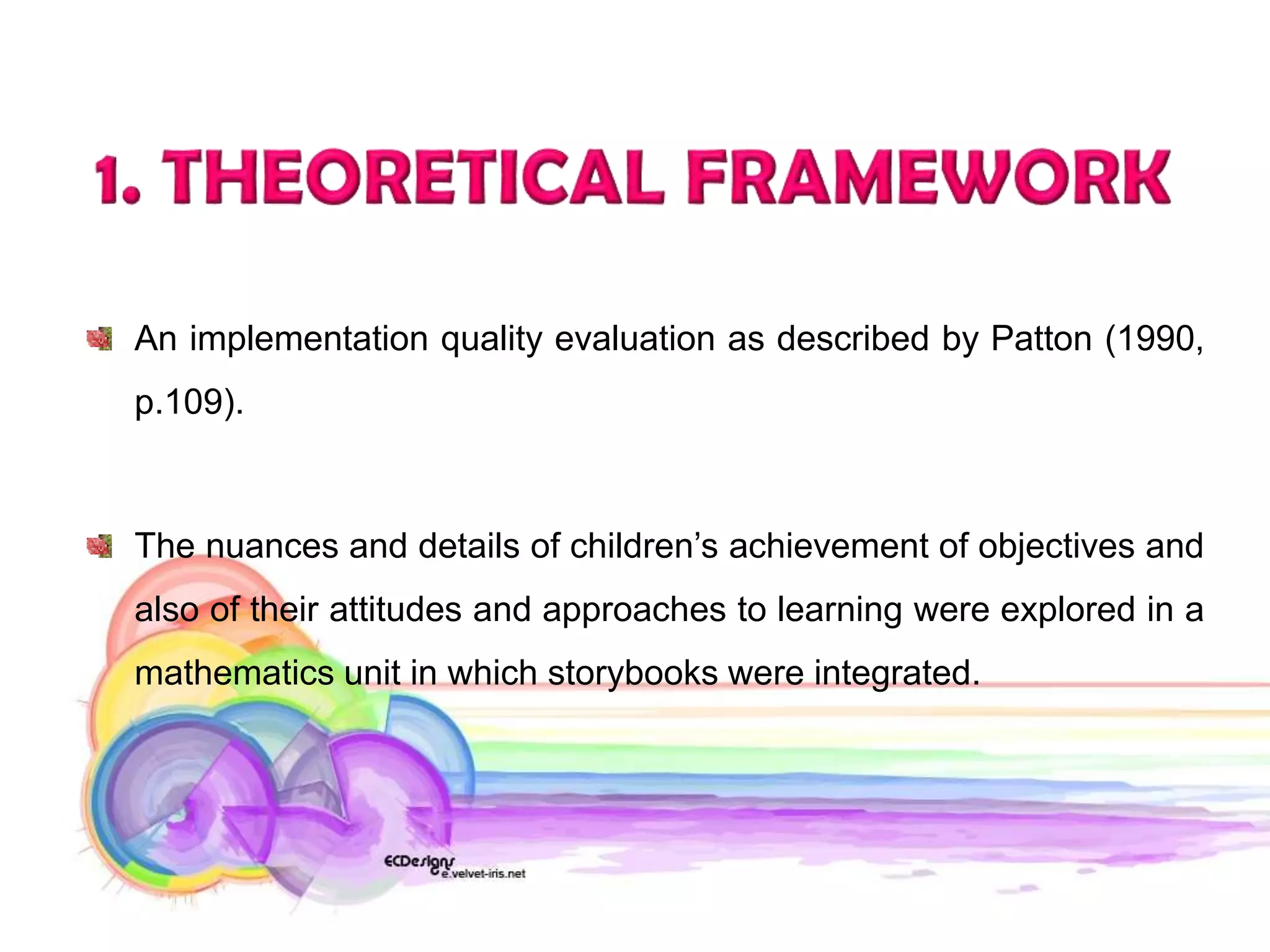 An implementation quality evaluation as described by Patton (1990,
p.109).



The nuances and details of children’s achievement of objectives and
also of their attitudes and approaches to learning were explored in a
mathematics unit in which storybooks were integrated.
 