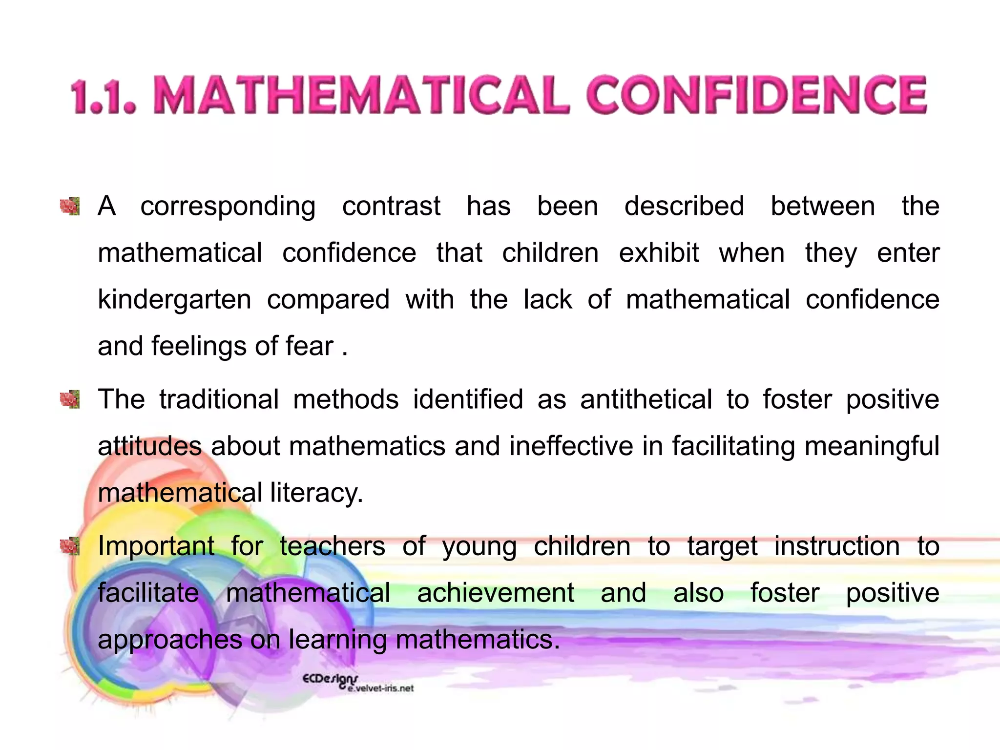 A corresponding contrast has been described between the
mathematical confidence that children exhibit when they enter
kindergarten compared with the lack of mathematical confidence
and feelings of fear .
The traditional methods identified as antithetical to foster positive
attitudes about mathematics and ineffective in facilitating meaningful
mathematical literacy.
Important for teachers of young children to target instruction to
facilitate mathematical achievement and also foster positive
approaches on learning mathematics.
 