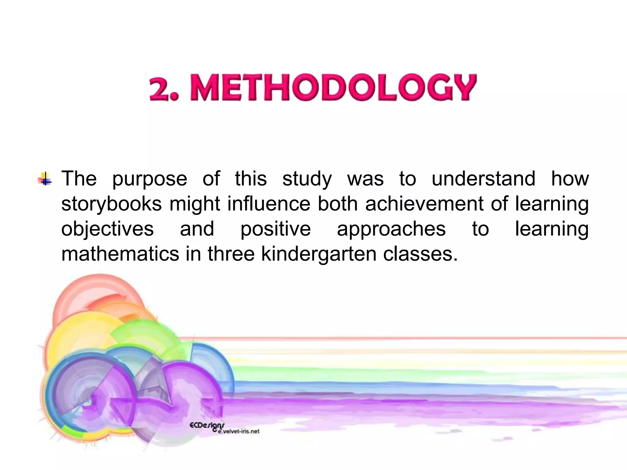 The purpose of this study was to understand how
storybooks might influence both achievement of learning
objectives and positive approaches to learning
mathematics in three kindergarten classes.
 