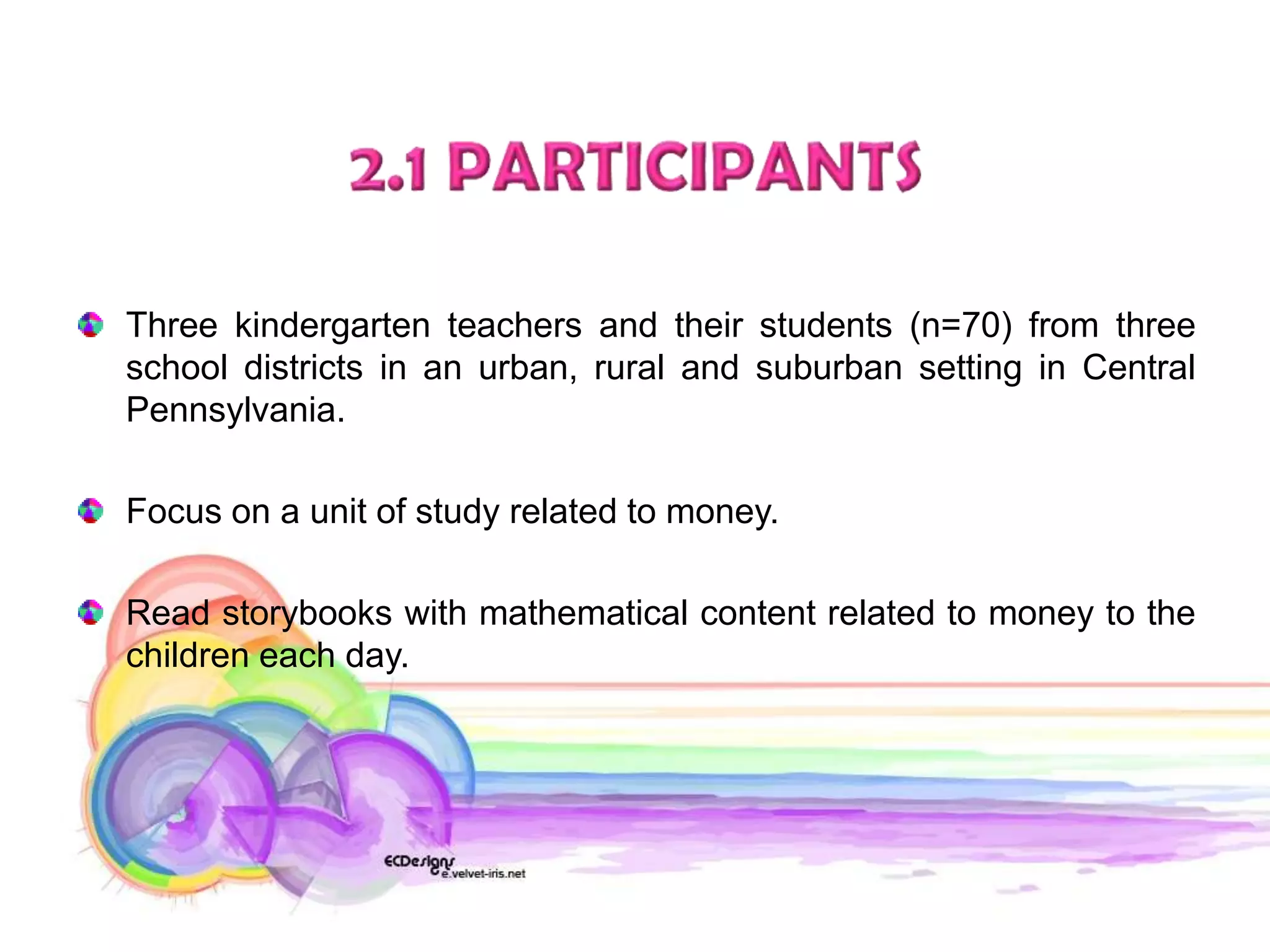Three kindergarten teachers and their students (n=70) from three
school districts in an urban, rural and suburban setting in Central
Pennsylvania.

Focus on a unit of study related to money.

Read storybooks with mathematical content related to money to the
children each day.
 