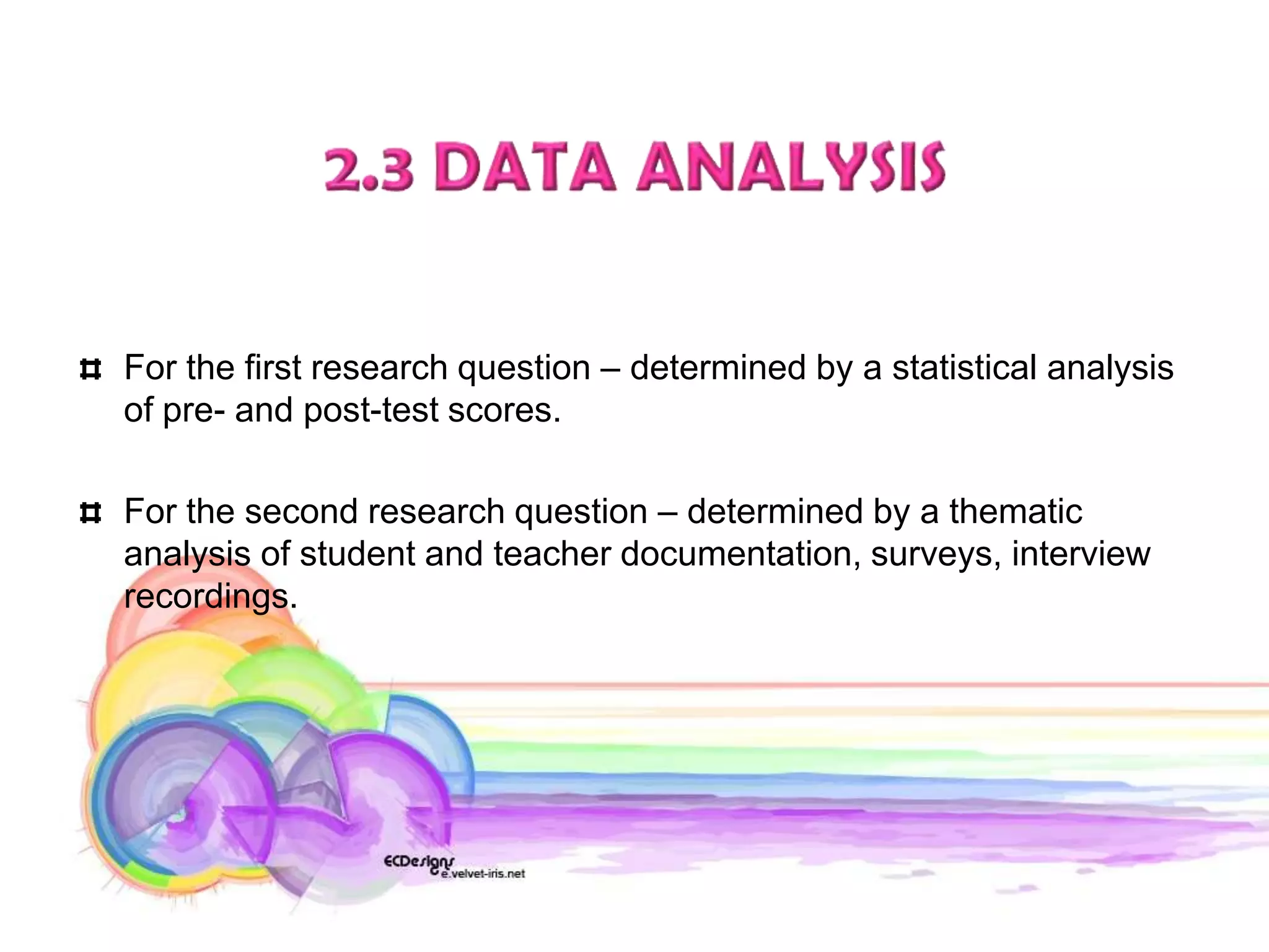 For the first research question – determined by a statistical analysis
of pre- and post-test scores.

For the second research question – determined by a thematic
analysis of student and teacher documentation, surveys, interview
recordings.
 