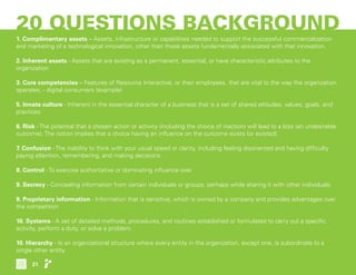 20 QUESTIONS BACKGROUND
1. Complimentary assets – Assets, infrastructure or capabilities needed to support the successful commercialization
and marketing of a technological innovation, other than those assets fundamentally associated with that innovation.
2. Inherent assets - Assets that are existing as a permanent, essential, or have characteristic attributes to the
organization
3. Core competencies – Features of Resource Interactive, or their employees, that are vital to the way the organization
operates. - digital consumers (example)
5. Innate culture - Inherent in the essential character of a business that is a set of shared attitudes, values, goals, and
practices
6. Risk - The potential that a chosen action or activity (including the choice of inaction) will lead to a loss (an undesirable
outcome). The notion implies that a choice having an influence on the outcome exists (or existed).
7. Confusion - The inability to think with your usual speed or clarity, including feeling disoriented and having difficulty
paying attention, remembering, and making decisions.
8. Control - To exercise authoritative or dominating influence over
9. Secrecy - Concealing information from certain individuals or groups, perhaps while sharing it with other individuals.
9. Proprietary information - Information that is sensitive, which is owned by a company and provides advantages over
the competition
10. Systems - A set of detailed methods, procedures, and routines established or formulated to carry out a specific
activity, perform a duty, or solve a problem.
10. Hierarchy - Is an organizational structure where every entity in the organization, except one, is subordinate to a
single other entity
21
 