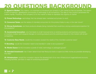 20 QUESTIONS BACKGROUND
11. Speed to Market- This means, it is important to introduce your product in the market as fast as possible. The reason
is stiff competition, globalization and access of technology to all competitors. The idea of new product penetrates the
market rapidly. Therefore, first company to hit the market is likely to capitalize the virginity of market.
12. ProvenTechnology- technology that has already been marketed and proven to work.
13. ConsumerTastes- are the tastes of intended consumers for this product likely to vary in the near future?
14. Strong Substitutes- are there products already being marketed that would be a strong substitute/competition for
this products?
15. Incremental Innovation- one that leads to small improvements to existing products and business processes
or involves modest technological changes on existing products and the existing products on the market will remain
competitive.
16. Customer Base Needs- would the innovation exceed the needs of the intended customer base?
17. Branding- would the innovation need to be branded in order to be successful?
18. Market Space- is the innovation outside of retail, technology or packaged goods?
19. Intended Investment- has it been determined that Resource looks to spend as little money as possible developing
this idea?
20. Infrastructure- would this innovation require the development of an new infrastructure (organizational structure,
including facilities, services or ways of conducting business)?
22
 