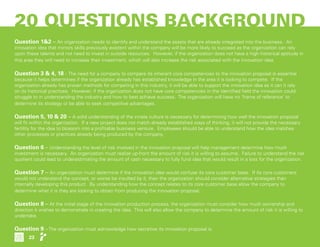 20 QUESTIONS BACKGROUND
 
Question 1&2 – An organization needs to identify and understand the assets that are already integrated into the business. An
innovation idea that mirrors skills previously existent within the company will be more likely to succeed as the organization can rely
upon these talents and not need to invest in outside resources. However, if the organization does not have a high historical aptitude in
this area they will need to increase their investment, which will also increase the risk associated with the innovation idea.
 
Question 3 & 4, 18 - The need for a company to compare its inherent core competencies to the innovation proposal is essential
because it helps determines if the organization already has established knowledge in the area it is looking to compete. If the
organization already has proven methods for competing in this industry, it will be able to support the innovation idea as it can it rely
on its historical practices. However, if the organization does not have core competencies in the identified field the innovation could
struggle to in understanding the industry and how to best achieve success. The organization will have no ‘frame of reference’ to
determine its strategy or be able to seek competitive advantages.
 
Question 5, 10 & 20 – A solid understanding of the innate culture is necessary for determining how well the innovation proposal
will fit within the organization. If a new project does not match already established ways of thinking, it will not provide the necessary
fertility for the idea to blossom into a profitable business venture. Employees should be able to understand how the idea matches
other processes or practices already being produced by the company.
 
Question 6 – Understanding the level of risk involved in the innovation proposal will help management determine how much
investment is necessary. An organization must realize up-front the amount of risk it is willing to assume. Failure to understand the risk
quotient could lead to underestimating the amount of cash necessary to fully fund idea that would result in a loss for the organization.
 
Question 7 – An organization must determine if the innovation idea would confuse its core customer base. If its core customers
would not understand the concept, or worse be insulted by it, then the organization should consider alternative strategies than
internally developing this product. By understanding how the concept relates to its core customer base allow the company to
determine what it is they are looking to obtain from producing the innovation proposal.
 
Question 8 – At the initial stage of the innovation production process, the organization must consider how much ownership and
direction it wishes to demonstrate in creating the idea. This will also allow the company to determine the amount of risk it is willing to
undertake.
 
Question 9 – The organization must acknowledge how secretive its innovation proposal is.
23
 