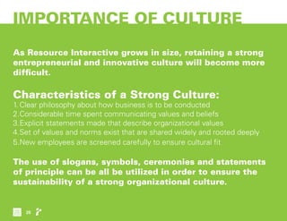 IMPORTANCE OF CULTURE
As Resource Interactive grows in size, retaining a strong
entrepreneurial and innovative culture will become more
difficult.
Characteristics of a Strong Culture:
1.	Clear philosophy about how business is to be conducted
2.	Considerable time spent communicating values and beliefs
3.	Explicit statements made that describe organizational values
4.	Set of values and norms exist that are shared widely and rooted deeply
5.	New employees are screened carefully to ensure cultural fit
The use of slogans, symbols, ceremonies and statements
of principle can be all be utilized in order to ensure the
sustainability of a strong organizational culture.
25
 