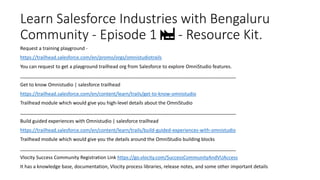 Learn Salesforce Industries with Bengaluru
Community - Episode 1 🏭 - Resource Kit.
Request a training playground -
https://trailhead.salesforce.com/en/promo/orgs/omnistudiotrails
You can request to get a playground trailhead org from Salesforce to explore OmniStudio features.
_________________________________________________________________________________
Get to know Omnistudio | salesforce trailhead
https://trailhead.salesforce.com/en/content/learn/trails/get-to-know-omnistudio
Trailhead module which would give you high-level details about the OmniStudio
_________________________________________________________________________________
Build guided experiences with Omnistudio | salesforce trailhead
https://trailhead.salesforce.com/en/content/learn/trails/build-guided-experiences-with-omnistudio
Trailhead module which would give you the details around the OmniStudio building blocks
_________________________________________________________________________________
Vlocity Success Community Registration Link https://go.vlocity.com/SuccessCommunityAndVUAccess
It has a knowledge base, documentation, Vlocity process libraries, release notes, and some other important details
 