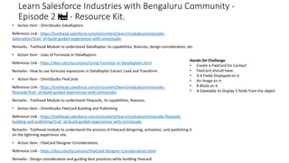 Learn Salesforce Industries with Bengaluru Community -
Episode 2 🏭 - Resource Kit.
• Action Item - OmniStudio DataRaptors
Reference Link - https://trailhead.salesforce.com/en/content/learn/modules/omnistudio-
dataraptors?trail_id=build-guided-experiences-with-omnistudio
Remarks - Trailhead Module to understand DataRaptor, its capabilities, features, design consideration, etc.
• Action Item - Uses of Formulas In DataRaptors
Reference Link - https://docs.vlocity.com/en/Using-Formulas-in-DataRaptors.html
Remarks - How to use formulas expression in DataRaptor Extract Load and Transform.
• Action Item - OmniStudio FlexCards
Reference Link - https://trailhead.salesforce.com/en/content/learn/modules/omnistudio-
flexcards?trail_id=build-guided-experiences-with-omnistudio
Remarks - Trailhead Module to understand Flexcards, its capabilities, features.
• Action Item - OmniStudio FlexCard Building and Publishing
Reference Link - https://trailhead.salesforce.com/en/content/learn/modules/omnistudio-flexcards-
building-and-publishing?trail_id=build-guided-experiences-with-omnistudio
Remarks - Trailhead module to understand the process of Flexcard designing, activation, and publishing it
on the lightning experience site.
• Action Item - FlexCard Designer Considerations
Reference Link - https://docs.vlocity.com/en/FlexCard-Designer-Considerations.html
Remarks - Design consideration and guiding best practices while building Flexcard
Hands-On Challenge
• Create a FlexCard for Contact
• FlexCard should have:
• 3-4 Fields Displayed on it.
• An image on it
• A Block on it
• A Datatable to Display 5 fields from the object
 