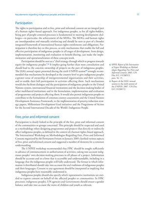 Key elements regarding indigenous peoples and development 17 
Participation 
The rights to participation and to free, prior and informed consent are an integral part 
of a human rights–based approach. For indigenous peoples, as for all rights-holders, 
being part of people-centered processes is fundamental to meeting development chal-lenges— 
in particular, the achievement of the MDGs. The MDGs and human rights 
are interdependent and mutually reinforcing and should be seen as part of a broader 
integrated framework of international human rights entitlements and obligations. Par-ticipation 
is therefore key to this process, as only mechanisms that enable the full and 
effective participation of indigenous peoples in all stages of development, from design, 
implementation, monitoring and evaluation to benefit-sharing, can make the imple-mentation 
and operationalization of these concepts work. 
Participation should be seen as a “chief strategy through which to progress towards 
equity for indigenous peoples”.42 It implies going further than mere consultation and 
should lead to the concrete ownership of projects on the part of indigenous peoples. 
The IASG annual report presented during the sixth UNPFII session43 strongly recom-mended 
that mechanisms be developed at the country level to give indigenous peoples 
a greater sense of ownership of intergovernmental organizations and their activities, 
and to enable their full participation in activities affecting them. Such mechanisms 
would also facilitate dialogue and the participation of indigenous peoples in the United 
Nations system, international financial institutions and the decision-making bodies of 
other multilateral institutions and in the formulation, implementation and evaluation 
of programmes and projects affecting them. It would also permit indigenous peoples to 
contribute to the formulation of common country assessments and the United Nations 
Development Assistance Framework, to the implementation of poverty reduction strat-egy 
papers, Millennium Development Goal initiatives and the Programme of Action 
for the Second International Decade of the World’s Indigenous People. 
Free, prior and informed consent 
Participation is closely linked to the principle of the free, prior and informed consent 
of the communities or groups concerned. This principle should be respected and used 
as a methodology when designing programmes and projects that directly or indirectly 
affect indigenous peoples, as defined in the context of a human rights–based approach. 
The International Workshop on Methodologies Regarding Free, Prior and Informed 
Consent organized by the Permanent Forum in January 2005 clarified various aspects 
of free, prior and informed consent and suggested a number of elements for a common 
understanding. 
The UNPFII workshop recommended that FPIC should be sought sufficiently 
in advance of commencement or authorization of activities, taking into account indig-enous 
peoples’ own decision-making processes in all phases of a project. Information 
should be accurate and in a form that is accessible and understandable, including in a 
language that the indigenous peoples will fully understand. The format in which infor-mation 
is distributed should take into account the oral traditions of indigenous peoples 
and their languages. Consent to any agreement should be interpreted as implying that 
indigenous peoples have reasonably understood it. 
Indigenous peoples should also specify which representative institutions are enti-tled 
to express consent on behalf of the affected peoples or communities. In FPIC 
processes, indigenous peoples, UN agencies and Governments should ensure a gender 
balance and take into account the views of children and youth as relevant. 
42 SPFII: Report of the Internation-al 
Expert Workshop on Method-ologies 
Regarding Free Prior and 
Informed Consent, 2005. UN 
Doc E/C.19/2005/3, 
para. 56: 15. 
43 Report of the IASG annual 
session to the sixth session of 
the UNPFII, 2007. UN Doc 
E/C.19/2007/2. 
 