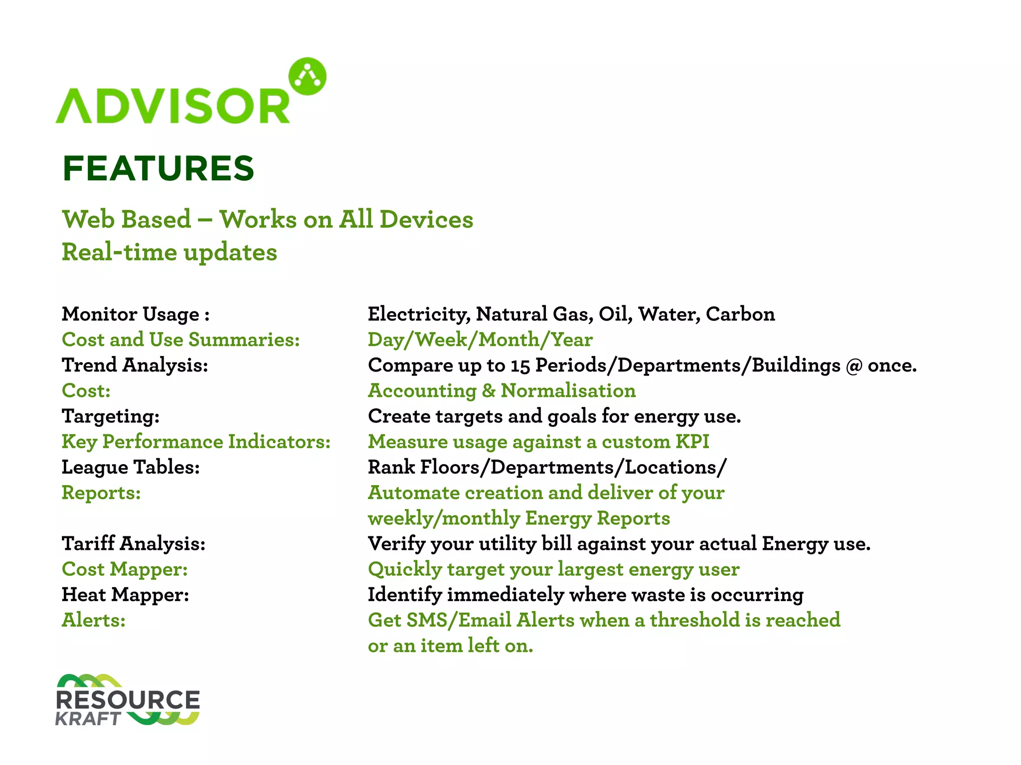 FEATURES
Web Based – Works on All Devices 
Real-time updates 
 
Monitor Usage: Electricity, Natural Gas, Oil, Water, Carbon 
Cost and Use Summaries: Day/Week/Month/Year 
Trend Analysis: Compare up to 15 Periods/Departments/Buildings at once 
Cost: Accounting & Normalisation 
Targeting: Create targets and goals for energy use 
Key Performance Indicators: Measure usage against a custom KPI 
League Tables: Rank Floors/Departments/Locations 
Reports: Automate creation and deliver of your
weekly/monthly Energy Reports 
Tariff Analysis: Verify your utility bill against your actual Energy use 
Cost Mapper: Quickly target your largest energy user 
Heat Mapper: Identify immediately where waste is occurring 
Alerts: Get SMS/Email Alters when a threshold is reached
or an item left on 
 