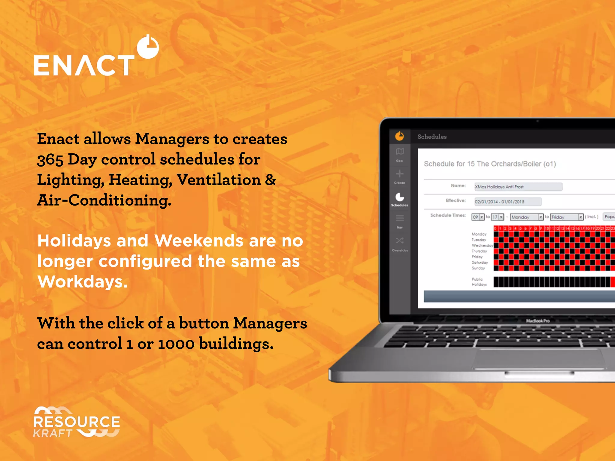 Enact allows Managers to create
365 Day control schedules for
Lighting, Heating, Ventilation &
Air-Conditioning.
!
Holidays and Weekends are no
longer conﬁgured the same as
Workdays.	

!
With the click of a button Managers
can control 1 or 1000 buildings.
 
