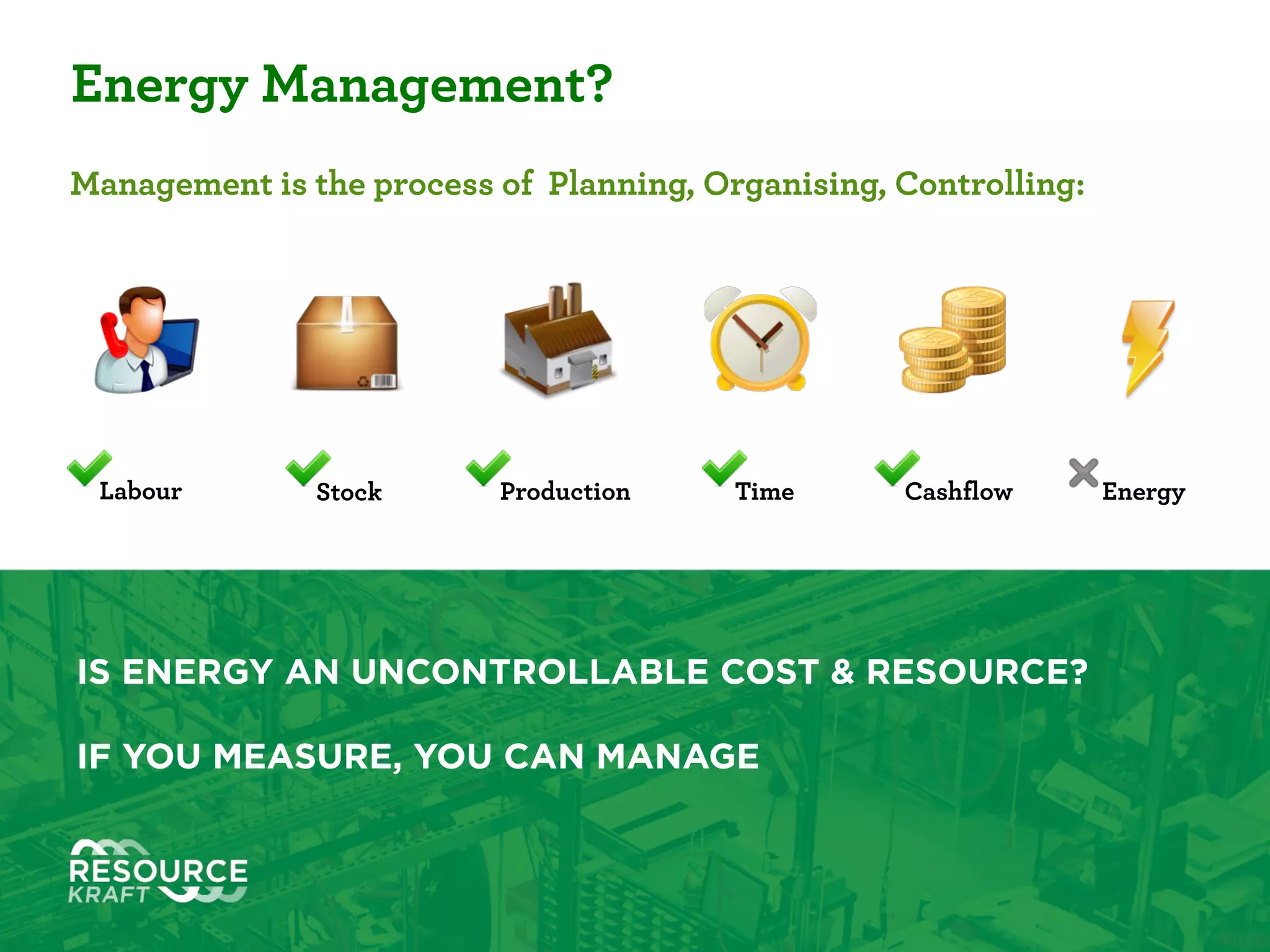 01
Energy Management?
Management is the process of Planning, Organising, Controlling:
IS ENERGY AN UNCONTROLLABLE COST & RESOURCE? 
YOU CAN’T MANAGE THAT WHICH YOU CAN’T MEASURE.
Labour Stock Production Time Cashflow Energy
 