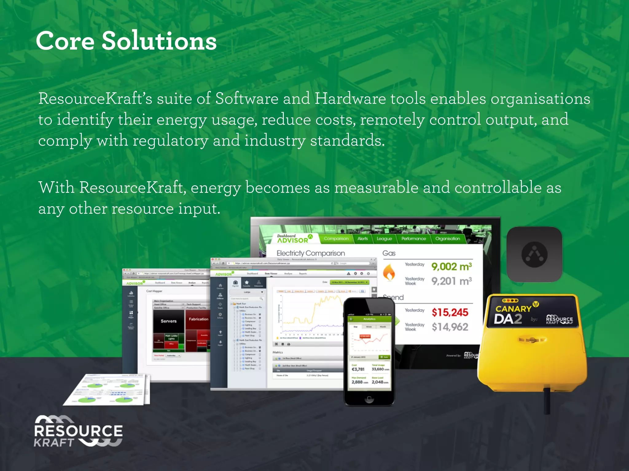 Core Solutions
ResourceKraft’s suite of Software and Hardware tools enables organisations to
identify their energy usage, reduce costs, remotely control output, and comply
with regulatory and industry standards.
!
With ResourceKraft, energy becomes as measurable and controllable as any
other resource input.
 