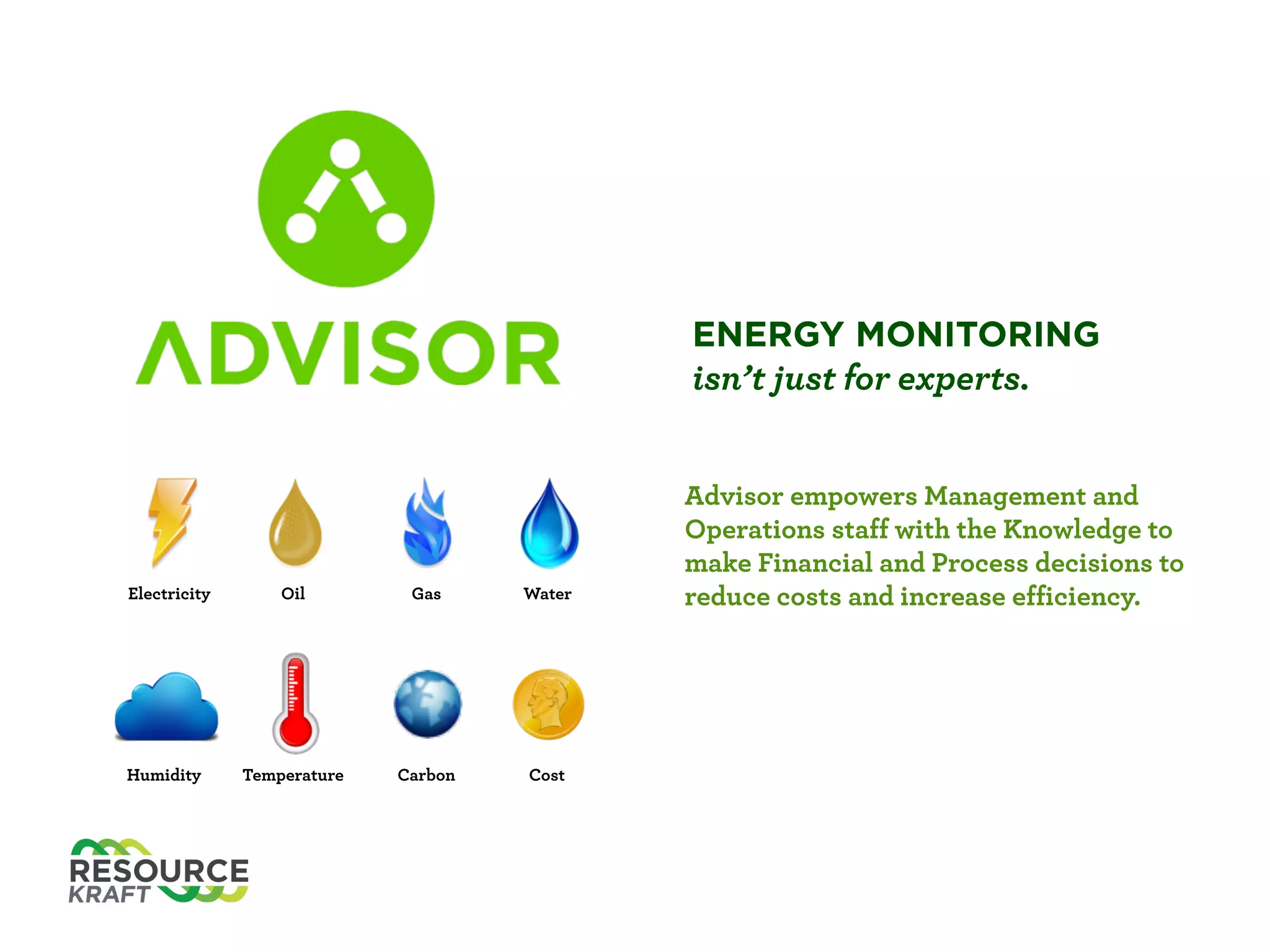 ENERGY MONITORING
isn’t just for experts.
Electricity Oil Gas Water
Humidity Temperature Carbon Cost
Advisor empowers Management and
Operations staﬀ with the Knowledge to
make Financial and Process decisions to
reduce costs and increase eﬃciency.
 