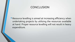 CONCLUSION
•Resource levelling is aimed at increasing efficiency when
undertaking projects by utilizing the resources available
at hand. Proper resource levelling will not result in heavy
expenditure.
 