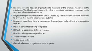 • Resource levelling helps an organization to make use of the available resources to the
maximum. The idea behind resource levelling is to reduce wastage of resources i.e., to
stop over-allocation of resources.
• Project manager will identify time that is unused by a resource and will take measures
to prevent it or making an advantage out of it.
• By resource conflicts, there are numerous disadvantages suffered by the organization,
such as:
• Delay in certain tasks being completed
• Difficulty in assigning a different resource
• Unable to change task dependencies
• To remove certain tasks
• To add more tasks
• Overall delays and budget overruns of projects
 