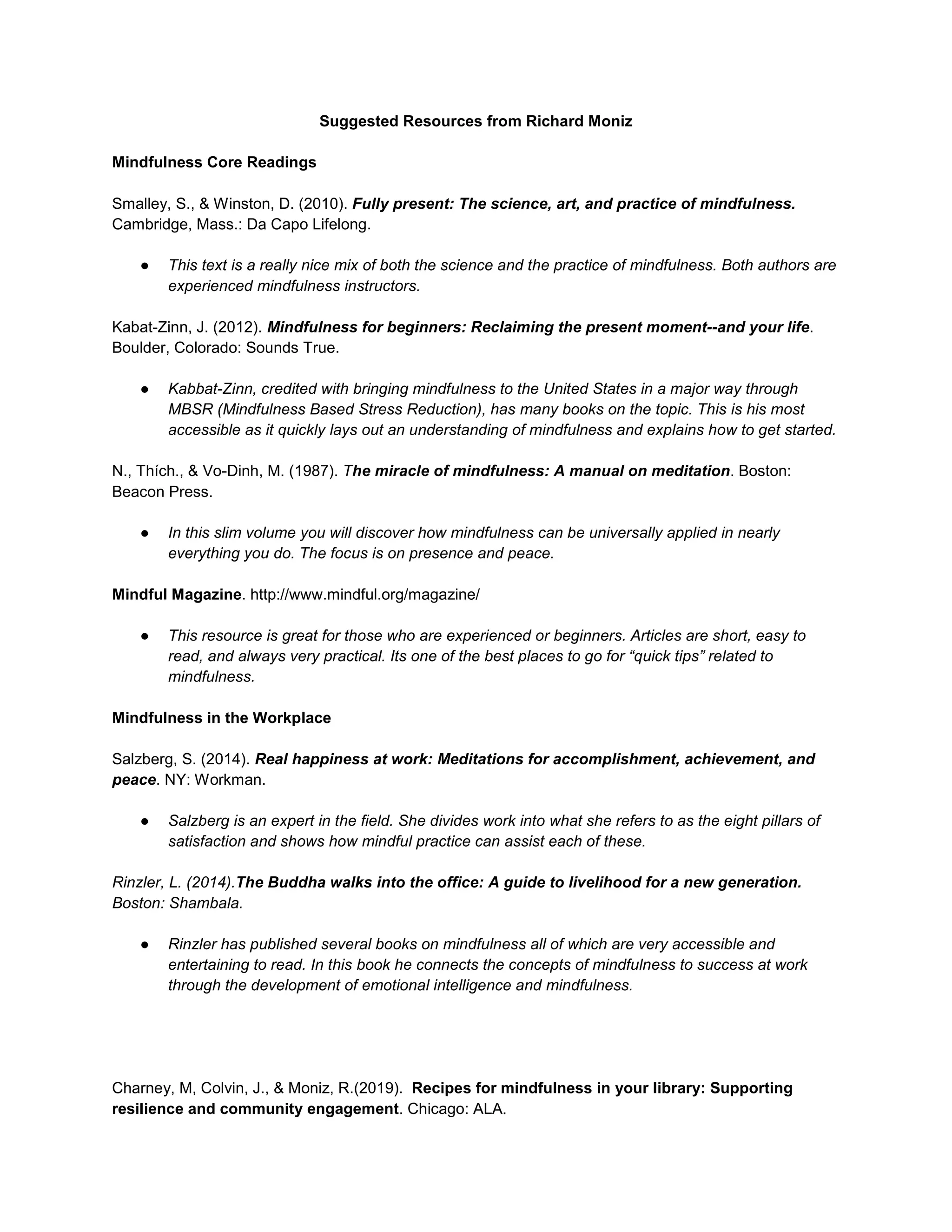 Suggested Resources from Richard Moniz
Mindfulness Core Readings
Smalley, S., & Winston, D. (2010). Fully present: The science, art, and practice of mindfulness.
Cambridge, Mass.: Da Capo Lifelong.
● This text is a really nice mix of both the science and the practice of mindfulness. Both authors are
experienced mindfulness instructors.
Kabat-Zinn, J. (2012). Mindfulness for beginners: Reclaiming the present moment--and your life.
Boulder, Colorado: Sounds True.
● Kabbat-Zinn, credited with bringing mindfulness to the United States in a major way through
MBSR (Mindfulness Based Stress Reduction), has many books on the topic. This is his most
accessible as it quickly lays out an understanding of mindfulness and explains how to get started.
N., Thích., & Vo-Dinh, M. (1987). The miracle of mindfulness: A manual on meditation. Boston:
Beacon Press.
● In this slim volume you will discover how mindfulness can be universally applied in nearly
everything you do. The focus is on presence and peace.
Mindful Magazine. http://www.mindful.org/magazine/
● This resource is great for those who are experienced or beginners. Articles are short, easy to
read, and always very practical. Its one of the best places to go for “quick tips” related to
mindfulness.
Mindfulness in the Workplace
Salzberg, S. (2014). Real happiness at work: Meditations for accomplishment, achievement, and
peace. NY: Workman.
● Salzberg is an expert in the field. She divides work into what she refers to as the eight pillars of
satisfaction and shows how mindful practice can assist each of these.
Rinzler, L. (2014).The Buddha walks into the office: A guide to livelihood for a new generation.
Boston: Shambala.
● Rinzler has published several books on mindfulness all of which are very accessible and
entertaining to read. In this book he connects the concepts of mindfulness to success at work
through the development of emotional intelligence and mindfulness.
Charney, M, Colvin, J., & Moniz, R.(2019). Recipes for mindfulness in your library: Supporting
resilience and community engagement. Chicago: ALA.
 