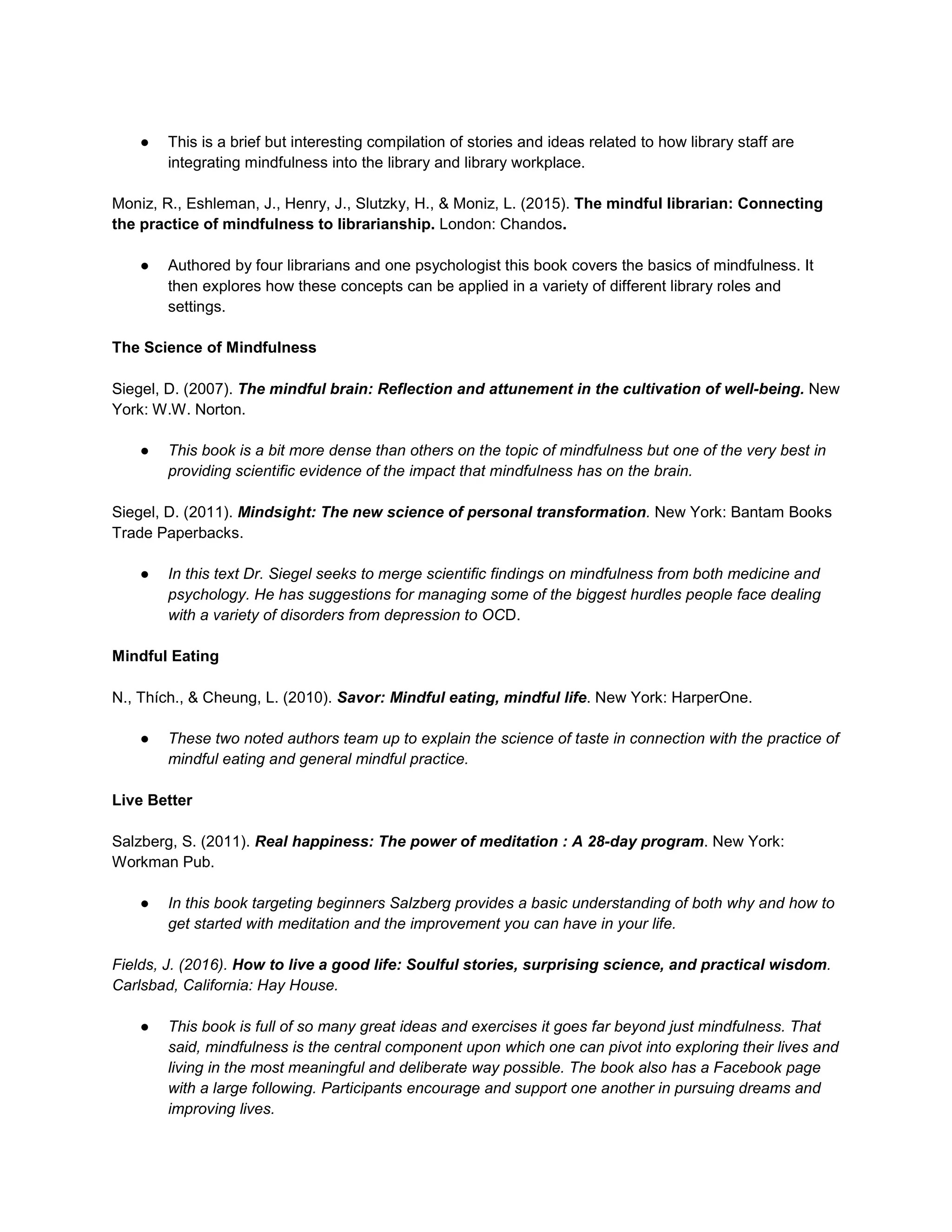 ● This is a brief but interesting compilation of stories and ideas related to how library staff are
integrating mindfulness into the library and library workplace.
Moniz, R., Eshleman, J., Henry, J., Slutzky, H., & Moniz, L. (2015). The mindful librarian: Connecting
the practice of mindfulness to librarianship. London: Chandos.
● Authored by four librarians and one psychologist this book covers the basics of mindfulness. It
then explores how these concepts can be applied in a variety of different library roles and
settings.
The Science of Mindfulness
Siegel, D. (2007). The mindful brain: Reflection and attunement in the cultivation of well-being. New
York: W.W. Norton.
● This book is a bit more dense than others on the topic of mindfulness but one of the very best in
providing scientific evidence of the impact that mindfulness has on the brain.
Siegel, D. (2011). Mindsight: The new science of personal transformation. New York: Bantam Books
Trade Paperbacks.
● In this text Dr. Siegel seeks to merge scientific findings on mindfulness from both medicine and
psychology. He has suggestions for managing some of the biggest hurdles people face dealing
with a variety of disorders from depression to OCD.
Mindful Eating
N., Thích., & Cheung, L. (2010). Savor: Mindful eating, mindful life. New York: HarperOne.
● These two noted authors team up to explain the science of taste in connection with the practice of
mindful eating and general mindful practice.
Live Better
Salzberg, S. (2011). Real happiness: The power of meditation : A 28-day program. New York:
Workman Pub.
● In this book targeting beginners Salzberg provides a basic understanding of both why and how to
get started with meditation and the improvement you can have in your life.
Fields, J. (2016). How to live a good life: Soulful stories, surprising science, and practical wisdom.
Carlsbad, California: Hay House.
● This book is full of so many great ideas and exercises it goes far beyond just mindfulness. That
said, mindfulness is the central component upon which one can pivot into exploring their lives and
living in the most meaningful and deliberate way possible. The book also has a Facebook page
with a large following. Participants encourage and support one another in pursuing dreams and
improving lives.
 
