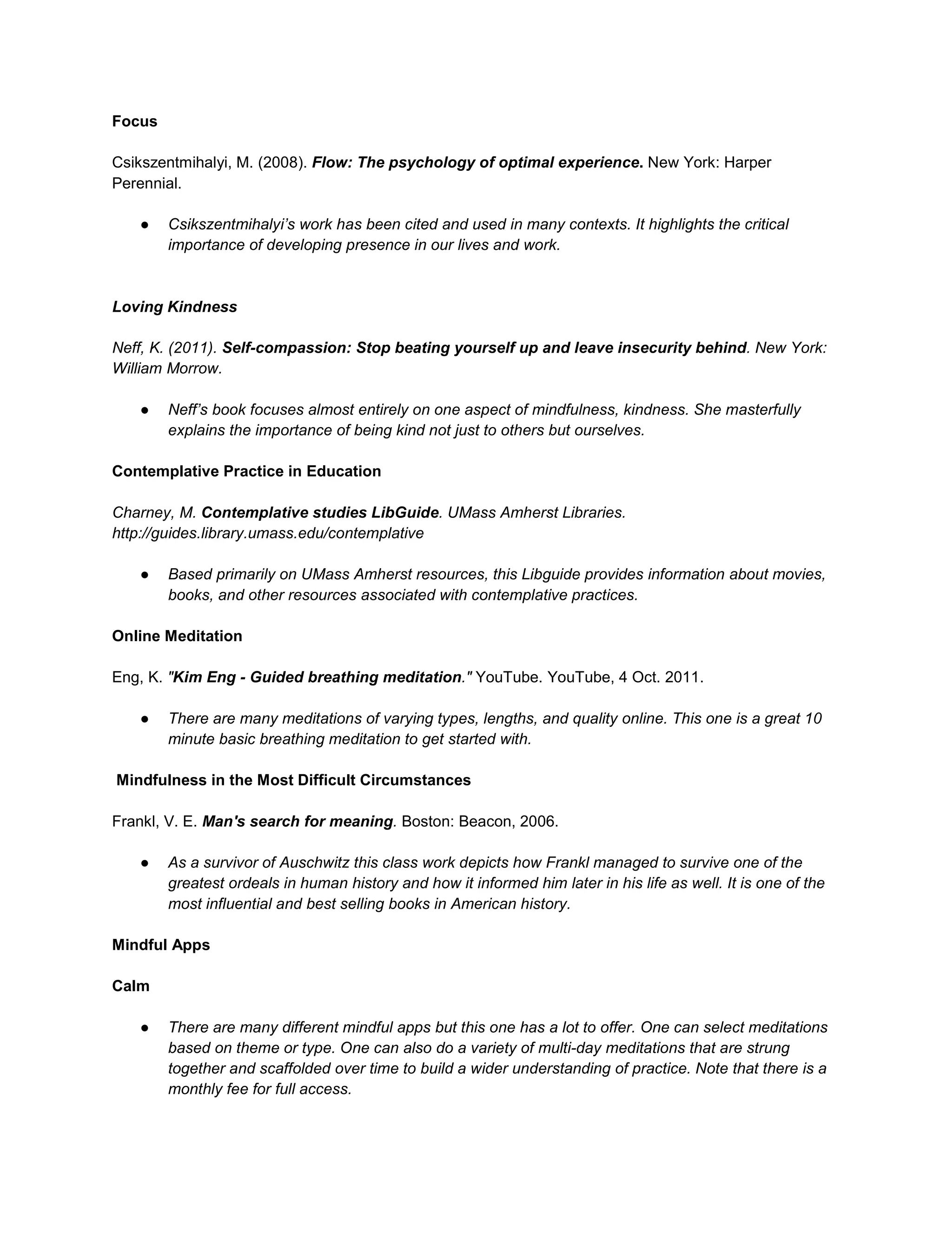 Focus
Csikszentmihalyi, M. (2008). Flow: The psychology of optimal experience. New York: Harper
Perennial.
● Csikszentmihalyi’s work has been cited and used in many contexts. It highlights the critical
importance of developing presence in our lives and work.
Loving Kindness
Neff, K. (2011). Self-compassion: Stop beating yourself up and leave insecurity behind. New York:
William Morrow.
● Neff’s book focuses almost entirely on one aspect of mindfulness, kindness. She masterfully
explains the importance of being kind not just to others but ourselves.
Contemplative Practice in Education
Charney, M. Contemplative studies LibGuide. UMass Amherst Libraries.
http://guides.library.umass.edu/contemplative
● Based primarily on UMass Amherst resources, this Libguide provides information about movies,
books, and other resources associated with contemplative practices.
Online Meditation
Eng, K. "Kim Eng - Guided breathing meditation." YouTube. YouTube, 4 Oct. 2011.
● There are many meditations of varying types, lengths, and quality online. This one is a great 10
minute basic breathing meditation to get started with.
Mindfulness in the Most Difficult Circumstances
Frankl, V. E. Man's search for meaning. Boston: Beacon, 2006.
● As a survivor of Auschwitz this class work depicts how Frankl managed to survive one of the
greatest ordeals in human history and how it informed him later in his life as well. It is one of the
most influential and best selling books in American history.
Mindful Apps
Calm
● There are many different mindful apps but this one has a lot to offer. One can select meditations
based on theme or type. One can also do a variety of multi-day meditations that are strung
together and scaffolded over time to build a wider understanding of practice. Note that there is a
monthly fee for full access.
 
