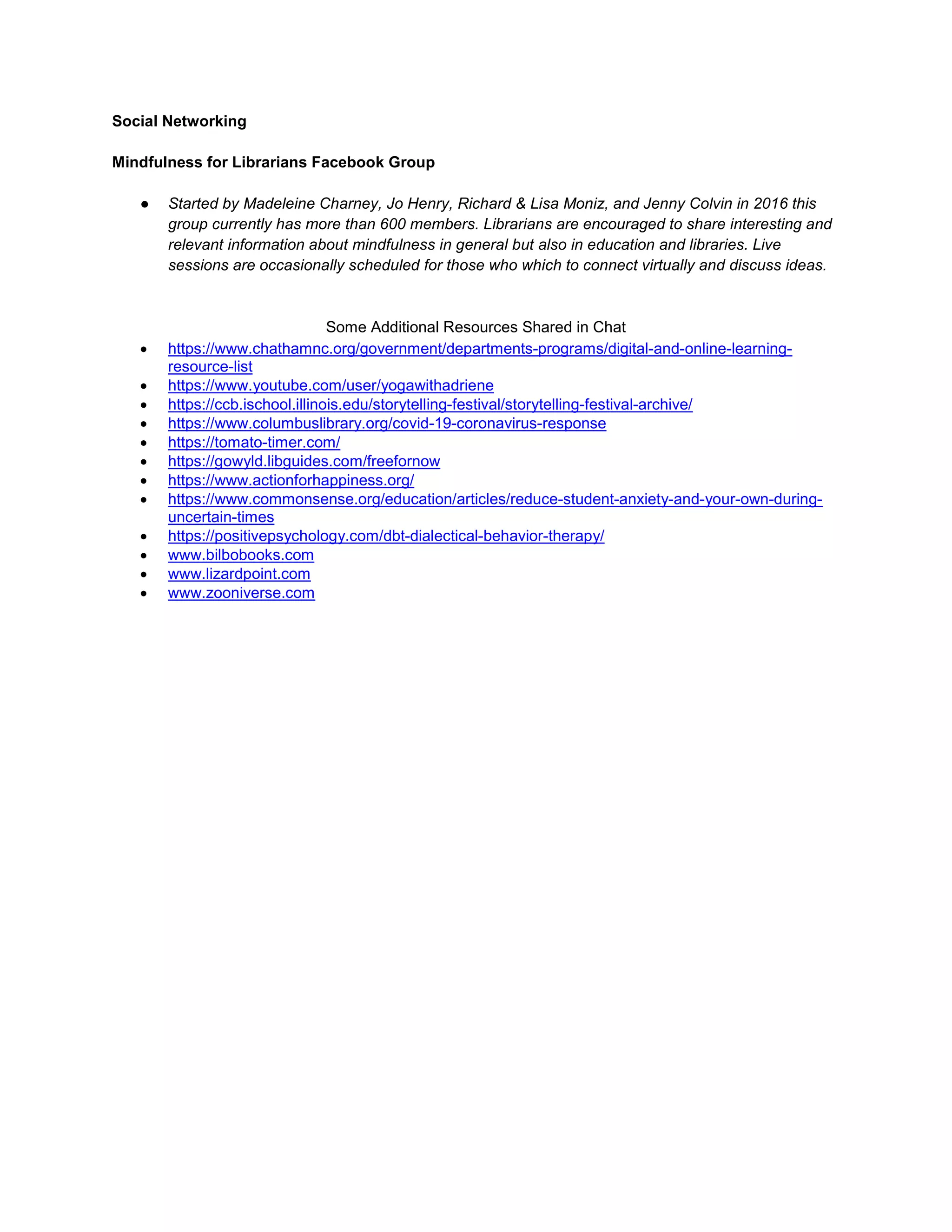 Social Networking
Mindfulness for Librarians Facebook Group
● Started by Madeleine Charney, Jo Henry, Richard & Lisa Moniz, and Jenny Colvin in 2016 this
group currently has more than 600 members. Librarians are encouraged to share interesting and
relevant information about mindfulness in general but also in education and libraries. Live
sessions are occasionally scheduled for those who which to connect virtually and discuss ideas.
Some Additional Resources Shared in Chat
• https://www.chathamnc.org/government/departments-programs/digital-and-online-learning-
resource-list
• https://www.youtube.com/user/yogawithadriene
• https://ccb.ischool.illinois.edu/storytelling-festival/storytelling-festival-archive/
• https://www.columbuslibrary.org/covid-19-coronavirus-response
• https://tomato-timer.com/
• https://gowyld.libguides.com/freefornow
• https://www.actionforhappiness.org/
• https://www.commonsense.org/education/articles/reduce-student-anxiety-and-your-own-during-
uncertain-times
• https://positivepsychology.com/dbt-dialectical-behavior-therapy/
• www.bilbobooks.com
• www.lizardpoint.com
• www.zooniverse.com
 