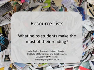 Resource Lists
What helps students make the
most of their reading?
Allie Taylor, Academic Liaison Librarian,
Institute of Humanities and Creative Arts,
University of Worcester
alison.taylor@worc.ac.uk
 