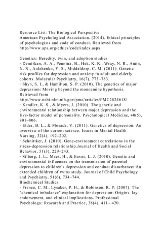 Resource List: The Biological Perspective
American Psychological Association. (2014). Ethical principles
of psychologists and code of conduct. Retrieved from
http://www.apa.org/ethics/code/index.aspx
Genetics: Heredity, twin, and adoption studies
· Demirkan, A. A., Penninx, B., Hek, K. K., Wray, N. R., Amin,
N. N., Aulchenko, Y. S., Middeldorp, C. M. (2011). Genetic
risk profiles for depression and anxiety in adult and elderly
cohorts. Molecular Psychiatry, 16(7), 773–783.
· Shyn, S. I., & Hamilton, S. P. (2010). The genetics of major
depression: Moving beyond the monoamine hypothesis.
Retrieved from
http://www.ncbi.nlm.nih.gov/pmc/articles/PMC2824618/
· Kendler, K. S., & Myers, J. (2010). The genetic and
environmental relationship between major depression and the
five-factor model of personality. Psychological Medicine, 40(5),
801–806.
· Elder, B. L., & Mosack, V. (2011). Genetics of depression: An
overview of the current science. Issues in Mental Health
Nursing, 32(4), 192–202.
· Schnittker, J. (2010). Gene-environment correlations in the
stress-depression relationship.Journal of Health and Social
Behavior, 51(3), 229–243.
· Silberg, J. L., Maes, H., & Eaves, L. J. (2010). Genetic and
environmental influences on the transmission of parental
depression to children's depression and conduct disturbance: An
extended children of twins study. Journal of Child Psychology
and Psychiatry, 51(6), 734–744.
Biochemical Studies
· France, C. M., Lysaker, P. H., & Robinson, R. P. (2007). The
"chemical imbalance" explanation for depression: Origins, lay
endorsement, and clinical implications. Professional
Psychology: Research and Practice, 38(4), 411– 420.
 