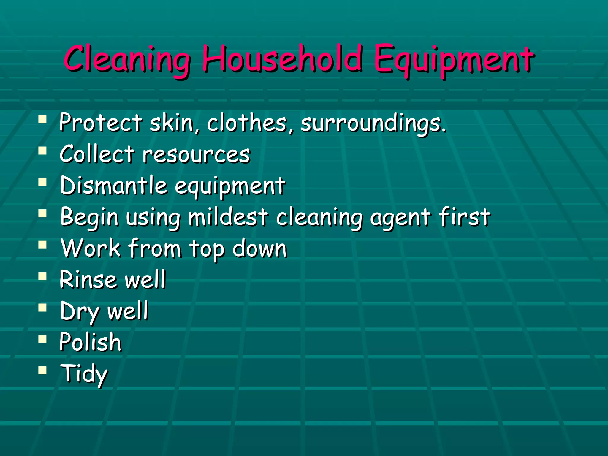 CClleeaanniinngg HHoouusseehhoolldd EEqquuiippmmeenntt 
 PPrrootteecctt sskkiinn,, ccllootthheess,, ssuurrrroouunnddiinnggss.. 
 CCoolllleecctt rreessoouurrcceess 
 DDiissmmaannttllee eeqquuiippmmeenntt 
 BBeeggiinn uussiinngg mmiillddeesstt cclleeaanniinngg aaggeenntt ffiirrsstt 
 WWoorrkk ffrroomm ttoopp ddoowwnn 
 RRiinnssee wweellll 
 DDrryy wweellll 
 PPoolliisshh 
 TTiiddyy 
 