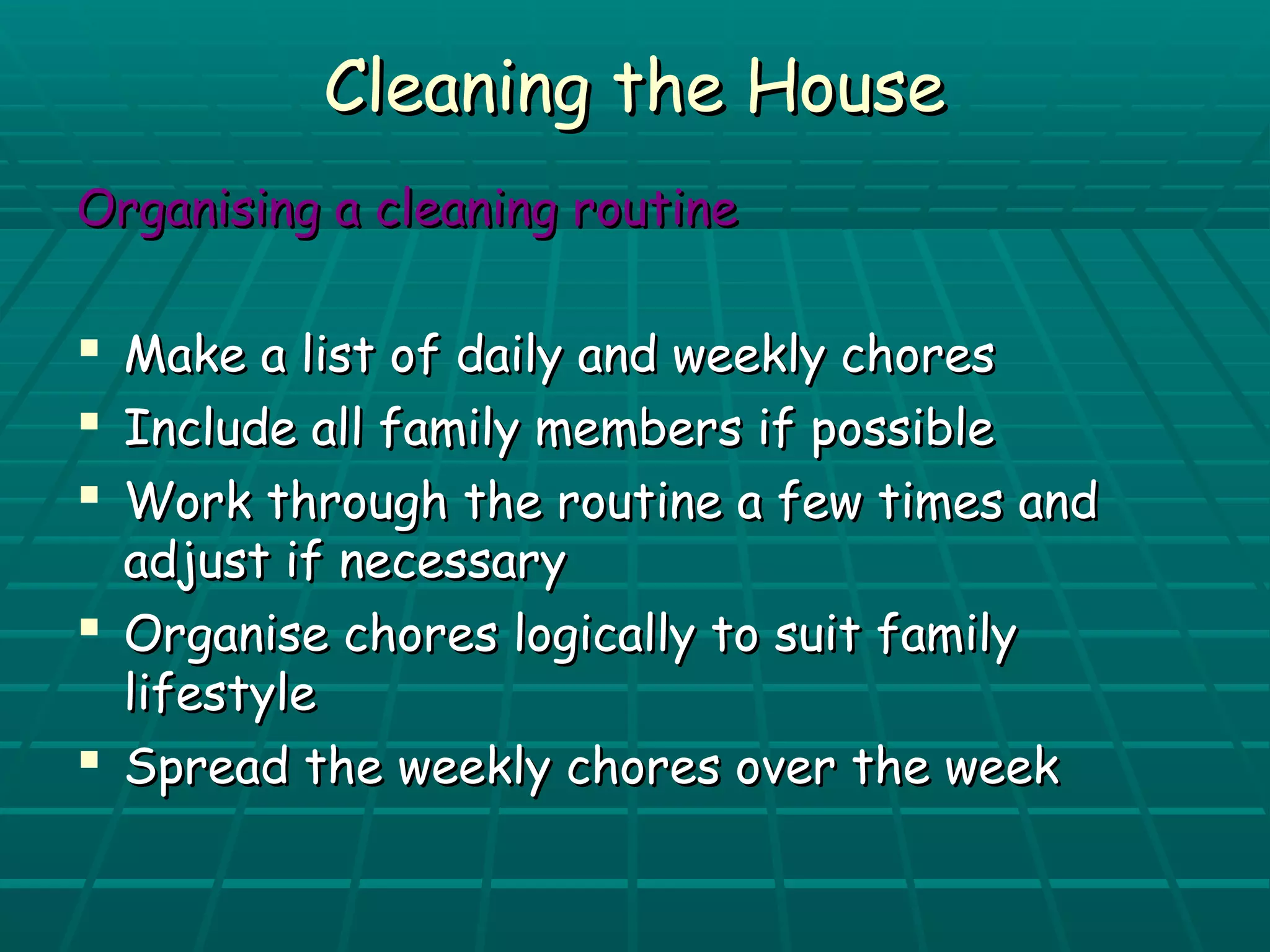 CClleeaanniinngg tthhee HHoouussee 
OOrrggaanniissiinngg aa cclleeaanniinngg rroouuttiinnee 
 MMaakkee aa lliisstt ooff ddaaiillyy aanndd wweeeekkllyy cchhoorreess 
 IInncclluuddee aallll ffaammiillyy mmeemmbbeerrss iiff ppoossssiibbllee 
 WWoorrkk tthhrroouugghh tthhee rroouuttiinnee aa ffeeww ttiimmeess aanndd 
aaddjjuusstt iiff nneecceessssaarryy 
 OOrrggaanniissee cchhoorreess llooggiiccaallllyy ttoo ssuuiitt ffaammiillyy 
lliiffeessttyyllee 
 SSpprreeaadd tthhee wweeeekkllyy cchhoorreess oovveerr tthhee wweeeekk 
 