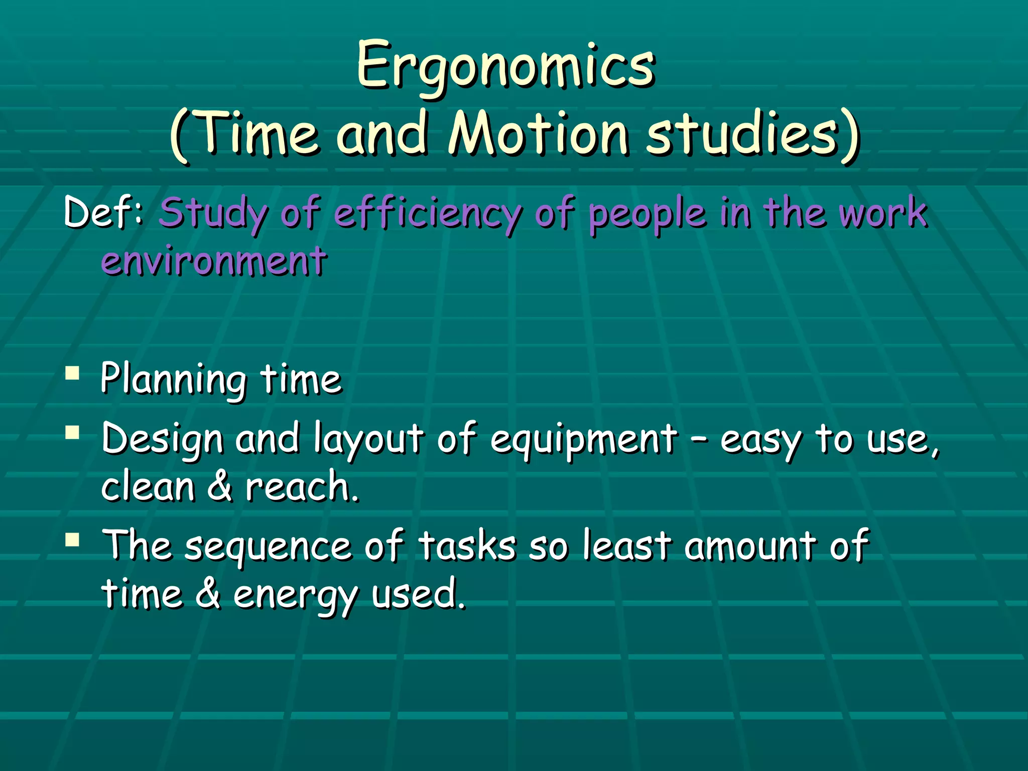 EErrggoonnoommiiccss 
((TTiimmee aanndd MMoottiioonn ssttuuddiieess)) 
DDeeff:: SSttuuddyy ooff eeffffiicciieennccyy ooff ppeeooppllee iinn tthhee wwoorrkk 
eennvviirroonnmmeenntt 
 PPllaannnniinngg ttiimmee 
 DDeessiiggnn aanndd llaayyoouutt ooff eeqquuiippmmeenntt –– eeaassyy ttoo uussee,, 
cclleeaann && rreeaacchh.. 
 TThhee sseeqquueennccee ooff ttaasskkss ssoo lleeaasstt aammoouunntt ooff 
ttiimmee && eenneerrggyy uusseedd.. 
 